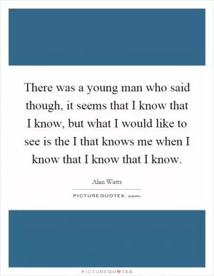 There was a young man who said though, it seems that I know that I know, but what I would like to see is the I that knows me when I know that I know that I know Picture Quote #1