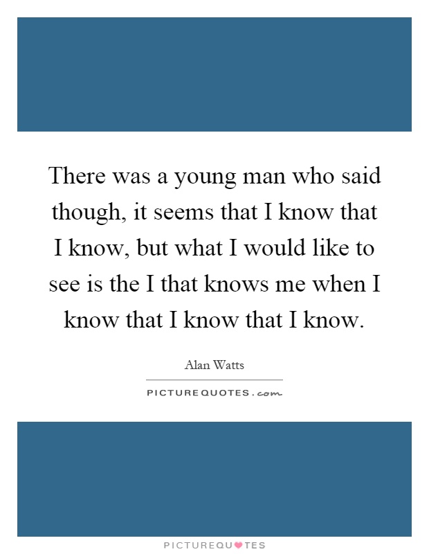 There was a young man who said though, it seems that I know that I know, but what I would like to see is the I that knows me when I know that I know that I know Picture Quote #1