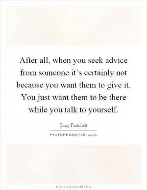 After all, when you seek advice from someone it’s certainly not because you want them to give it. You just want them to be there while you talk to yourself Picture Quote #1