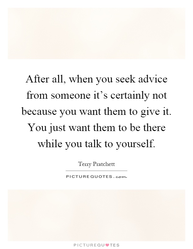 After all, when you seek advice from someone it's certainly not because you want them to give it. You just want them to be there while you talk to yourself Picture Quote #1