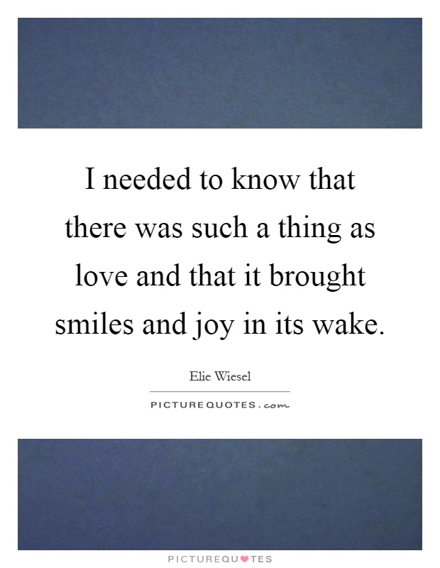 I needed to know that there was such a thing as love and that it brought smiles and joy in its wake Picture Quote #1