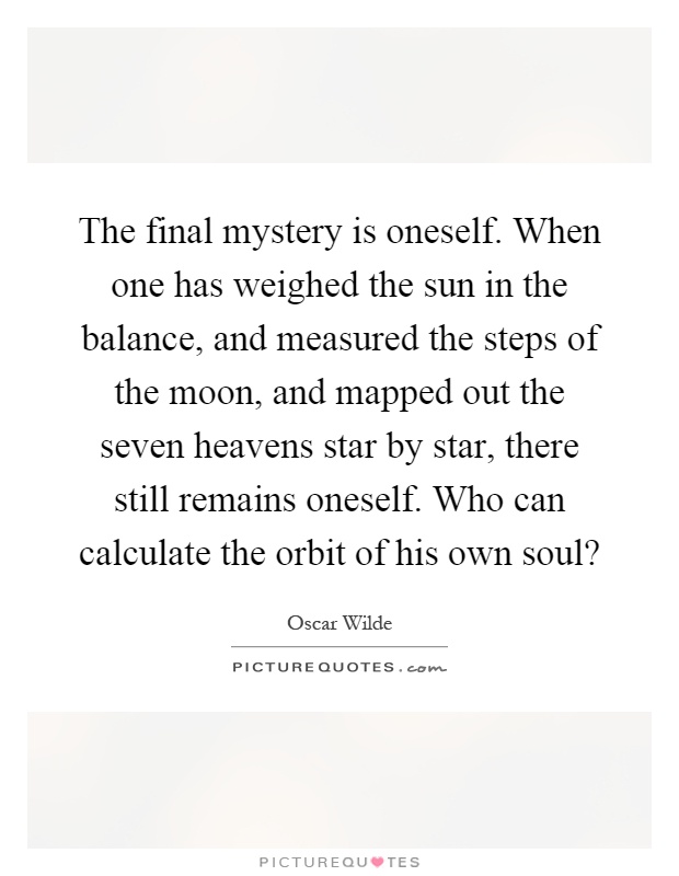 The final mystery is oneself. When one has weighed the sun in the balance, and measured the steps of the moon, and mapped out the seven heavens star by star, there still remains oneself. Who can calculate the orbit of his own soul? Picture Quote #1