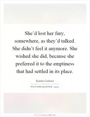 She’d lost her fury, somewhere, as they’d talked. She didn’t feel it anymore. She wished she did, because she preferred it to the emptiness that had settled in its place Picture Quote #1