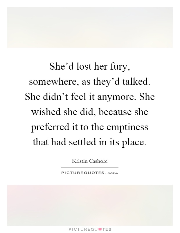 She'd lost her fury, somewhere, as they'd talked. She didn't feel it anymore. She wished she did, because she preferred it to the emptiness that had settled in its place Picture Quote #1