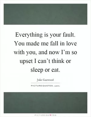 Everything is your fault. You made me fall in love with you, and now I’m so upset I can’t think or sleep or eat Picture Quote #1