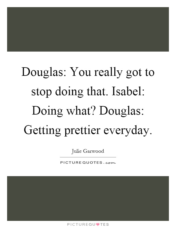 Douglas: You really got to stop doing that. Isabel: Doing what? Douglas: Getting prettier everyday Picture Quote #1