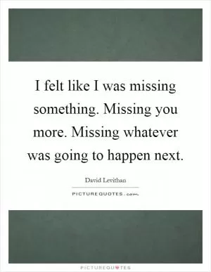 I felt like I was missing something. Missing you more. Missing whatever was going to happen next Picture Quote #1