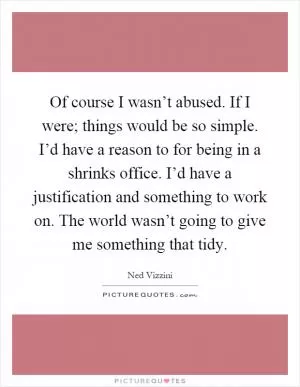 Of course I wasn’t abused. If I were; things would be so simple. I’d have a reason to for being in a shrinks office. I’d have a justification and something to work on. The world wasn’t going to give me something that tidy Picture Quote #1