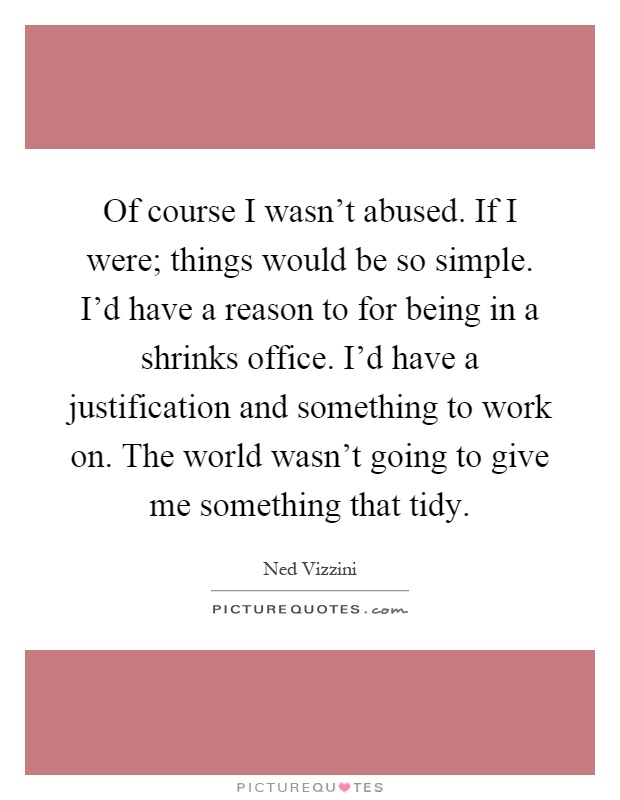 Of course I wasn't abused. If I were; things would be so simple. I'd have a reason to for being in a shrinks office. I'd have a justification and something to work on. The world wasn't going to give me something that tidy Picture Quote #1