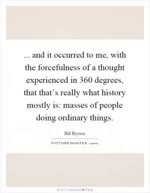 ... and it occurred to me, with the forcefulness of a thought experienced in 360 degrees, that that’s really what history mostly is: masses of people doing ordinary things Picture Quote #1