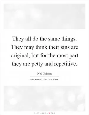 They all do the same things. They may think their sins are original, but for the most part they are petty and repetitive Picture Quote #1