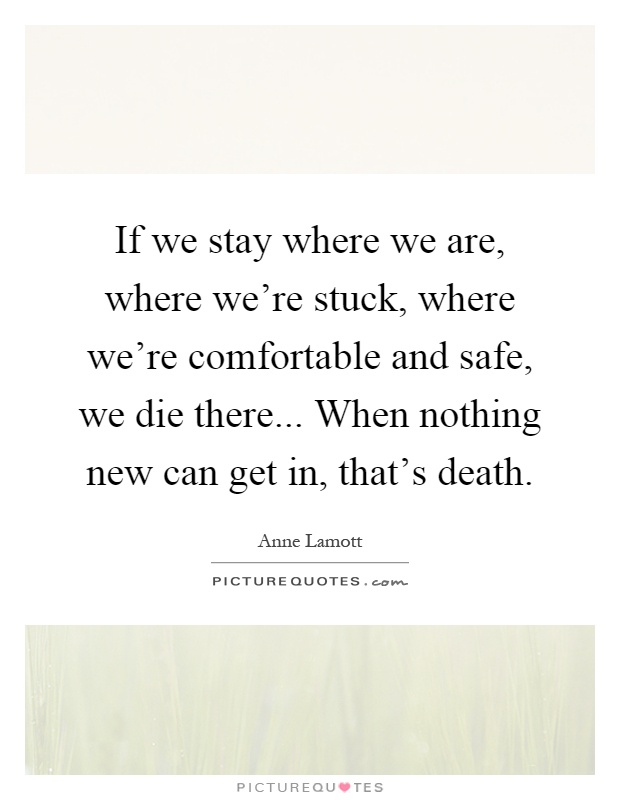 If we stay where we are, where we're stuck, where we're comfortable and safe, we die there... When nothing new can get in, that's death Picture Quote #1