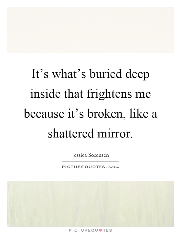 It's what's buried deep inside that frightens me because it's broken, like a shattered mirror Picture Quote #1