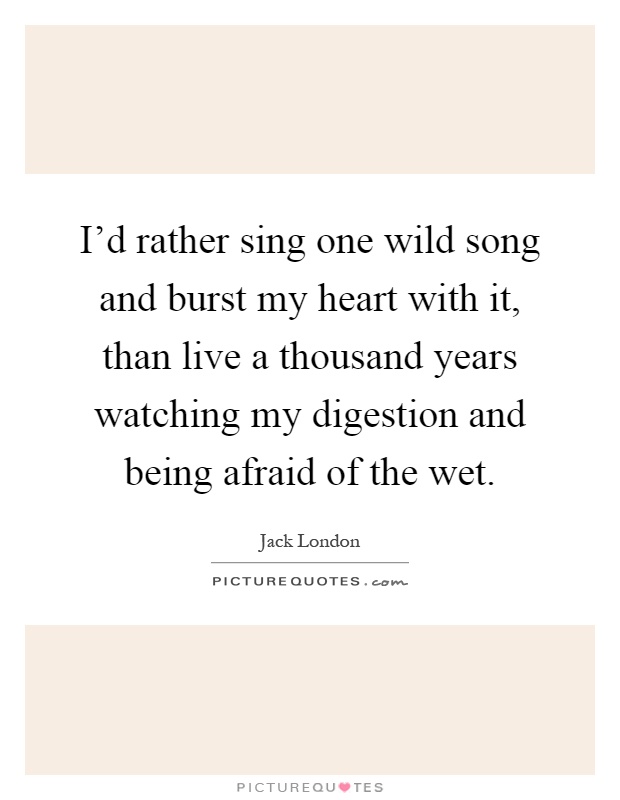 I'd rather sing one wild song and burst my heart with it, than live a thousand years watching my digestion and being afraid of the wet Picture Quote #1