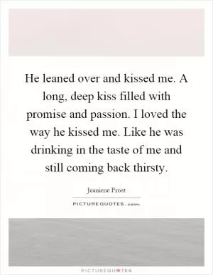 He leaned over and kissed me. A long, deep kiss filled with promise and passion. I loved the way he kissed me. Like he was drinking in the taste of me and still coming back thirsty Picture Quote #1