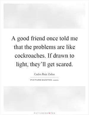A good friend once told me that the problems are like cockroaches. If drawn to light, they’ll get scared Picture Quote #1