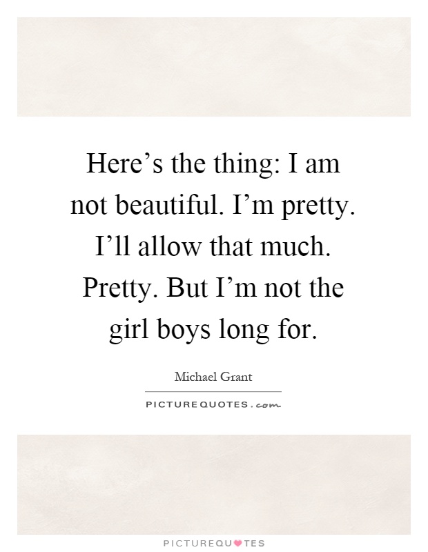 Here's the thing: I am not beautiful. I'm pretty. I'll allow that much. Pretty. But I'm not the girl boys long for Picture Quote #1