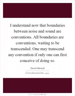 I understand now that boundaries between noise and sound are conventions. All boundaries are conventions, waiting to be transcended. One may transcend any convention if only one can first conceive of doing so Picture Quote #1