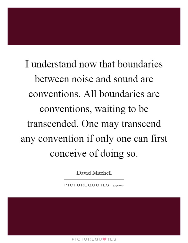 I understand now that boundaries between noise and sound are conventions. All boundaries are conventions, waiting to be transcended. One may transcend any convention if only one can first conceive of doing so Picture Quote #1
