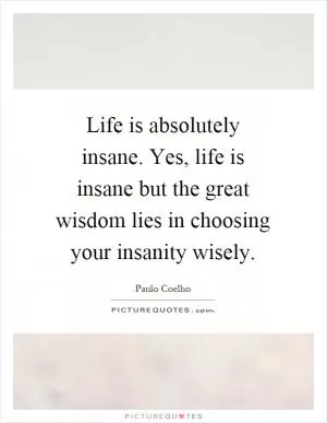 Life is absolutely insane. Yes, life is insane but the great wisdom lies in choosing your insanity wisely Picture Quote #1