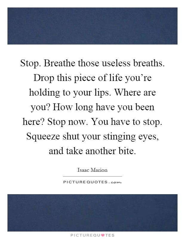 Stop. Breathe those useless breaths. Drop this piece of life you're holding to your lips. Where are you? How long have you been here? Stop now. You have to stop. Squeeze shut your stinging eyes, and take another bite Picture Quote #1