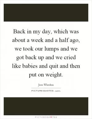 Back in my day, which was about a week and a half ago, we took our lumps and we got back up and we cried like babies and quit and then put on weight Picture Quote #1