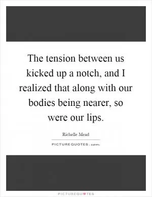 The tension between us kicked up a notch, and I realized that along with our bodies being nearer, so were our lips Picture Quote #1
