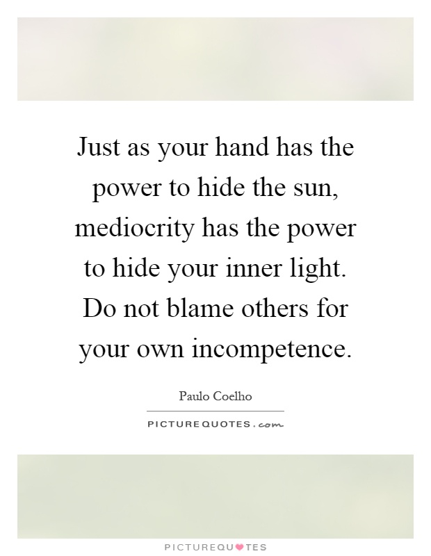 Just as your hand has the power to hide the sun, mediocrity has the power to hide your inner light. Do not blame others for your own incompetence Picture Quote #1
