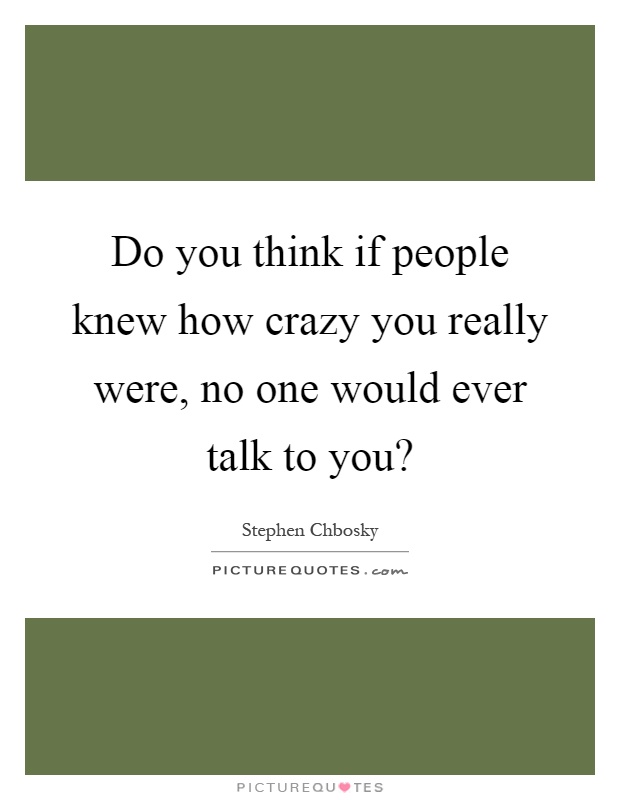 Do you think if people knew how crazy you really were, no one would ever talk to you? Picture Quote #1