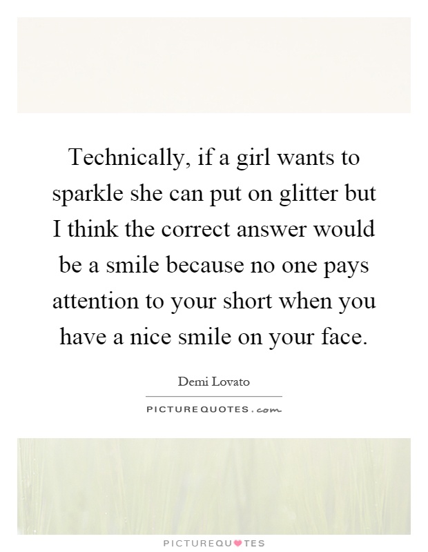 Technically, if a girl wants to sparkle she can put on glitter but I think the correct answer would be a smile because no one pays attention to your short when you have a nice smile on your face Picture Quote #1