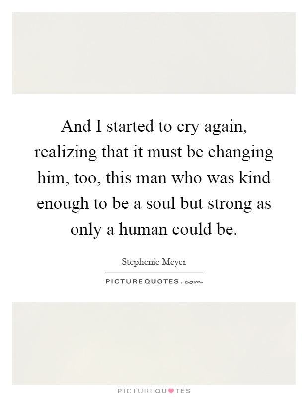 And I started to cry again, realizing that it must be changing him, too, this man who was kind enough to be a soul but strong as only a human could be Picture Quote #1