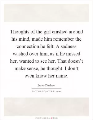 Thoughts of the girl crashed around his mind, made him remember the connection he felt. A sadness washed over him, as if he missed her, wanted to see her. That doesn’t make sense, he thought. I don’t even know her name Picture Quote #1