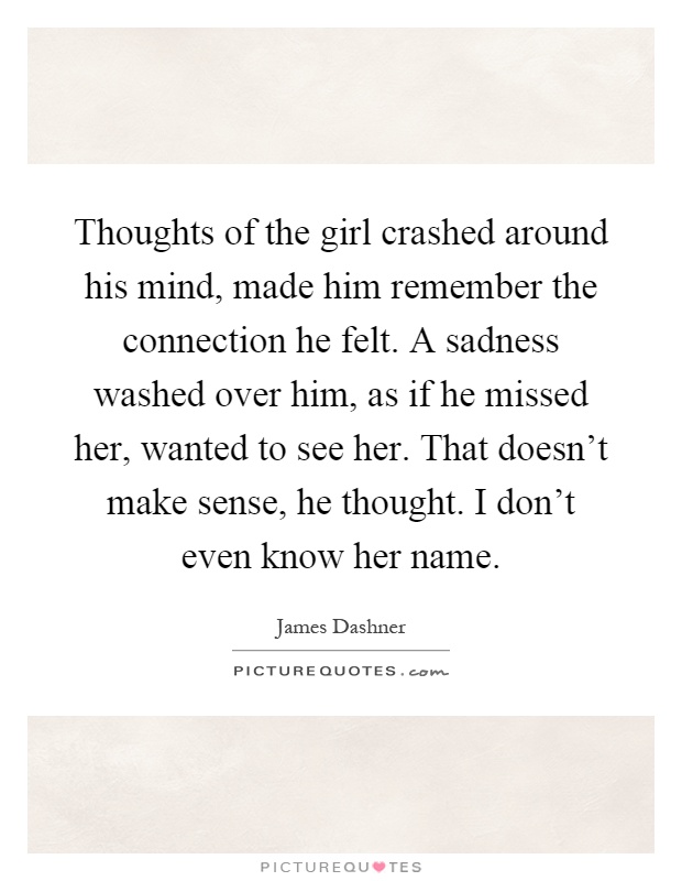 Thoughts of the girl crashed around his mind, made him remember the connection he felt. A sadness washed over him, as if he missed her, wanted to see her. That doesn't make sense, he thought. I don't even know her name Picture Quote #1