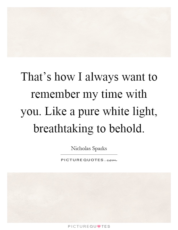 That's how I always want to remember my time with you. Like a pure white light, breathtaking to behold Picture Quote #1