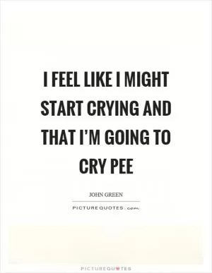 I feel like I might start crying and that I’m going to cry pee Picture Quote #1