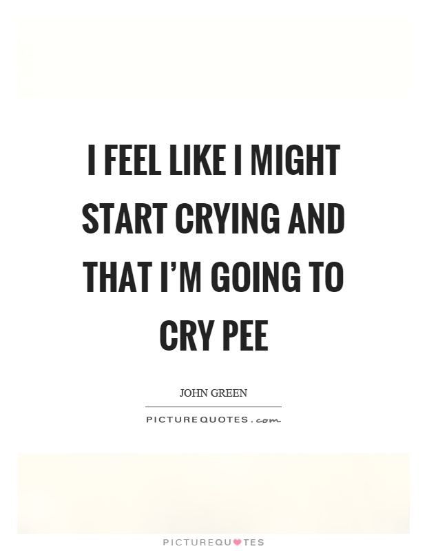 I feel like I might start crying and that I'm going to cry pee Picture Quote #1