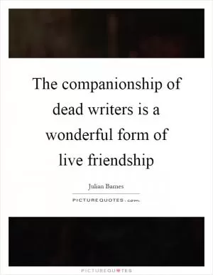 The companionship of dead writers is a wonderful form of live friendship Picture Quote #1