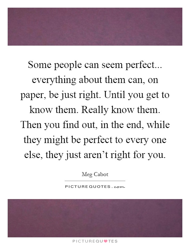 Some people can seem perfect... everything about them can, on paper, be just right. Until you get to know them. Really know them. Then you find out, in the end, while they might be perfect to every one else, they just aren't right for you Picture Quote #1