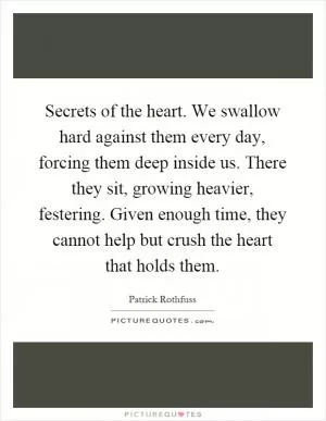 Secrets of the heart. We swallow hard against them every day, forcing them deep inside us. There they sit, growing heavier, festering. Given enough time, they cannot help but crush the heart that holds them Picture Quote #1