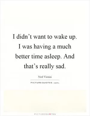 I didn’t want to wake up. I was having a much better time asleep. And that’s really sad Picture Quote #1