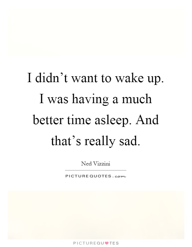 I didn't want to wake up. I was having a much better time asleep. And that's really sad Picture Quote #1