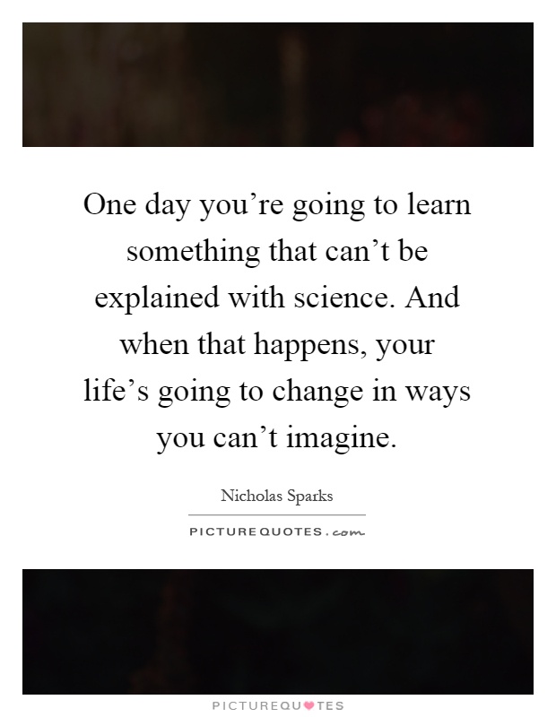 One day you're going to learn something that can't be explained with science. And when that happens, your life's going to change in ways you can't imagine Picture Quote #1