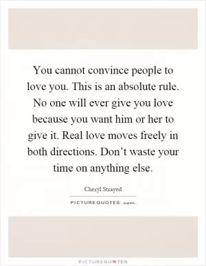 You cannot convince people to love you. This is an absolute rule. No one will ever give you love because you want him or her to give it. Real love moves freely in both directions. Don’t waste your time on anything else Picture Quote #1