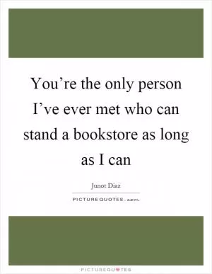 You’re the only person I’ve ever met who can stand a bookstore as long as I can Picture Quote #1