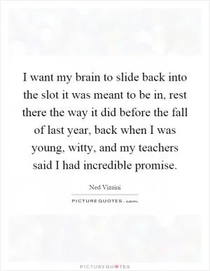 I want my brain to slide back into the slot it was meant to be in, rest there the way it did before the fall of last year, back when I was young, witty, and my teachers said I had incredible promise Picture Quote #1