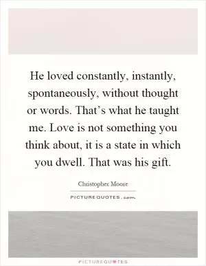 He loved constantly, instantly, spontaneously, without thought or words. That’s what he taught me. Love is not something you think about, it is a state in which you dwell. That was his gift Picture Quote #1