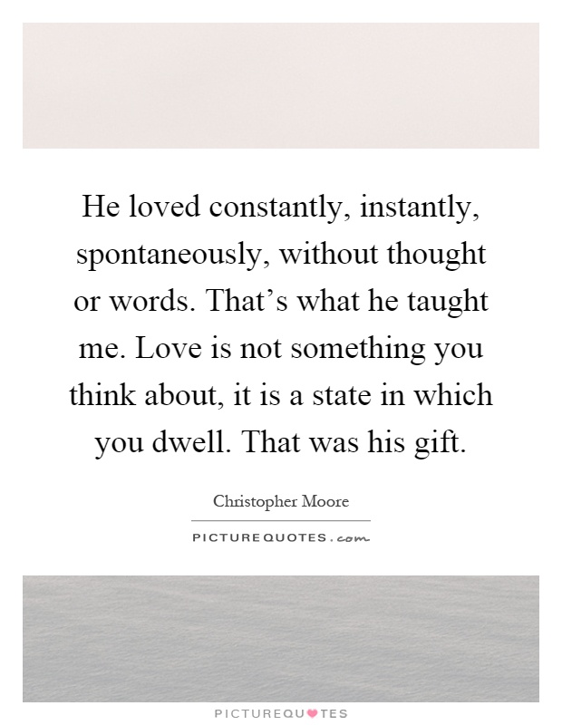 He loved constantly, instantly, spontaneously, without thought or words. That's what he taught me. Love is not something you think about, it is a state in which you dwell. That was his gift Picture Quote #1