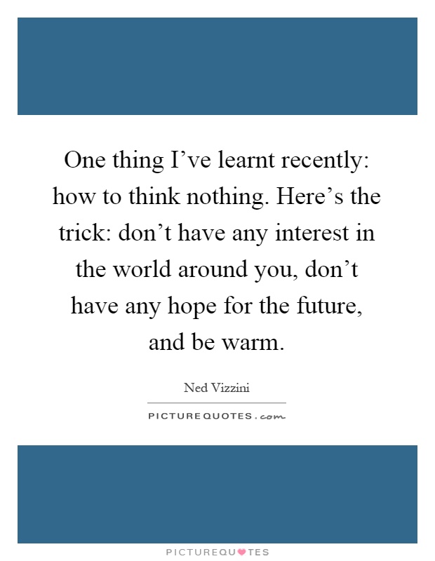 One thing I've learnt recently: how to think nothing. Here's the trick: don't have any interest in the world around you, don't have any hope for the future, and be warm Picture Quote #1