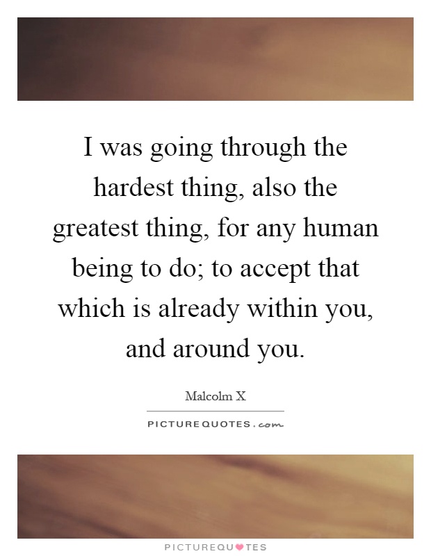I was going through the hardest thing, also the greatest thing, for any human being to do; to accept that which is already within you, and around you Picture Quote #1