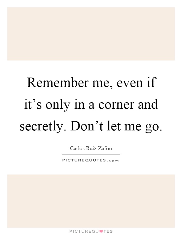 Remember me, even if it's only in a corner and secretly. Don't let me go Picture Quote #1